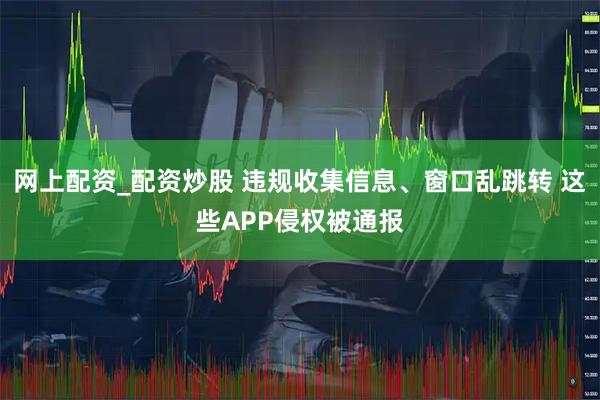 网上配资_配资炒股 违规收集信息、窗口乱跳转 这些APP侵权被通报