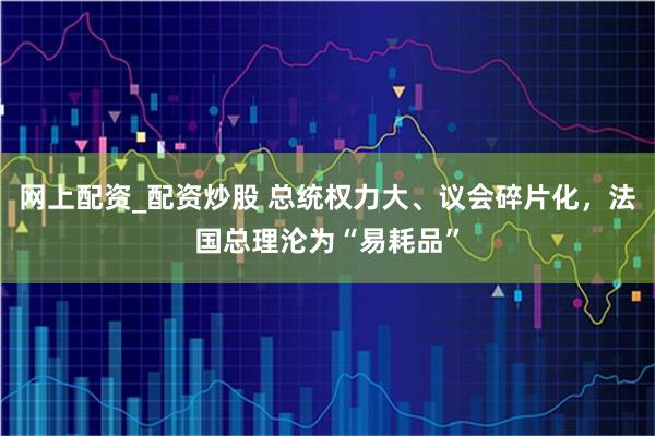 网上配资_配资炒股 总统权力大、议会碎片化，法国总理沦为“易耗品”