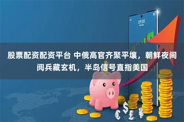 股票配资配资平台 中俄高官齐聚平壤，朝鲜夜间阅兵藏玄机，半岛信号直指美国