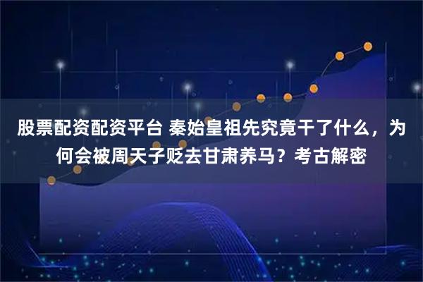 股票配资配资平台 秦始皇祖先究竟干了什么，为何会被周天子贬去甘肃养马？考古解密