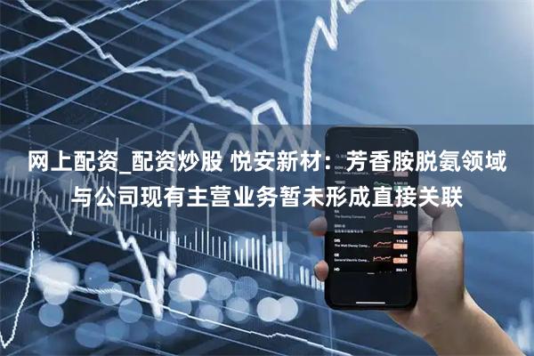 网上配资_配资炒股 悦安新材：芳香胺脱氨领域与公司现有主营业务暂未形成直接关联