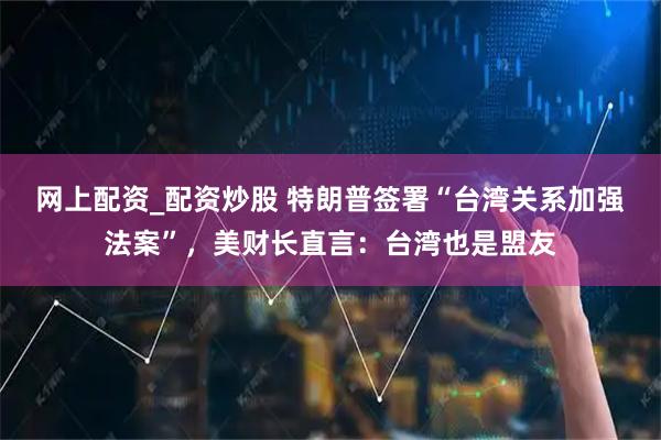 网上配资_配资炒股 特朗普签署“台湾关系加强法案”，美财长直言：台湾也是盟友