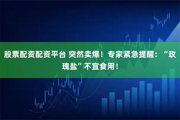 股票配资配资平台 突然卖爆！专家紧急提醒：“玫瑰盐”不宜食用！